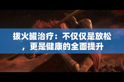 拔火罐治疗：不仅仅是放松，更是健康的全面提升