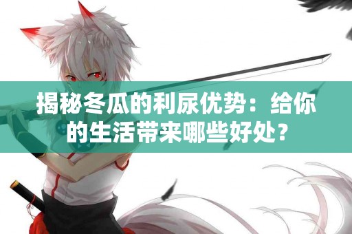 揭秘冬瓜的利尿优势：给你的生活带来哪些好处？