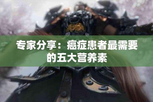 专家分享：癌症患者最需要的五大营养素