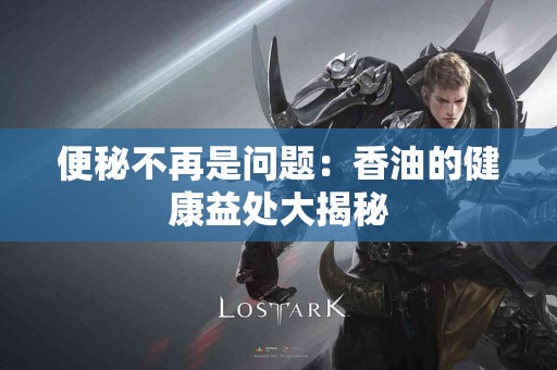 便秘不再是问题：香油的健康益处大揭秘