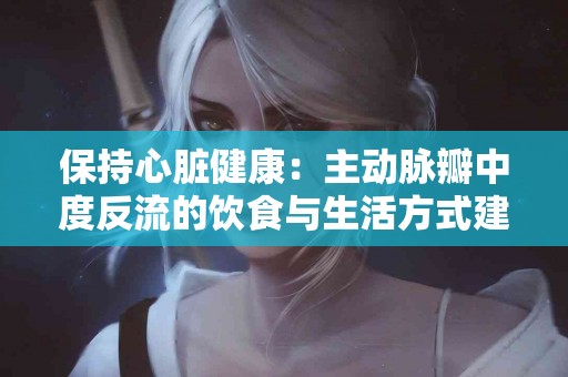 保持心脏健康：主动脉瓣中度反流的饮食与生活方式建议