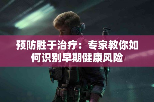 预防胜于治疗：专家教你如何识别早期健康风险