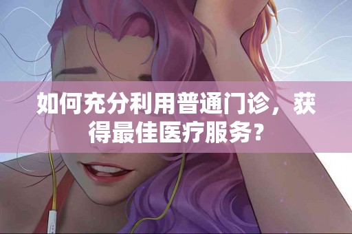 如何充分利用普通门诊，获得最佳医疗服务？