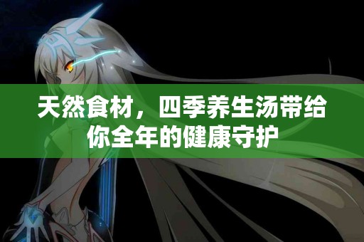 天然食材，四季养生汤带给你全年的健康守护