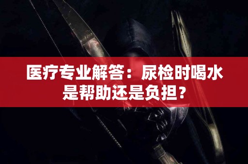 医疗专业解答：尿检时喝水是帮助还是负担？
