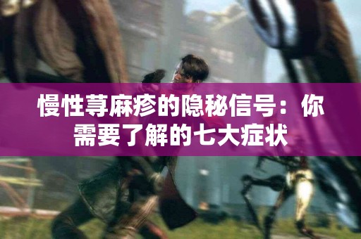 慢性荨麻疹的隐秘信号：你需要了解的七大症状