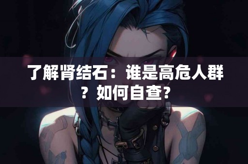 了解肾结石：谁是高危人群？如何自查？