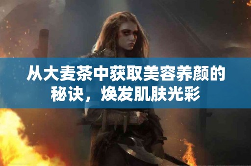 从大麦茶中获取美容养颜的秘诀，焕发肌肤光彩