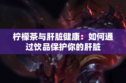 柠檬茶与肝脏健康：如何通过饮品保护你的肝脏