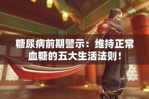 糖尿病前期警示：维持正常血糖的五大生活法则！