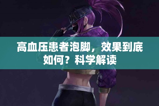 高血压患者泡脚，效果到底如何？科学解读