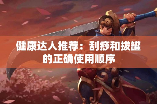 健康达人推荐：刮痧和拔罐的正确使用顺序