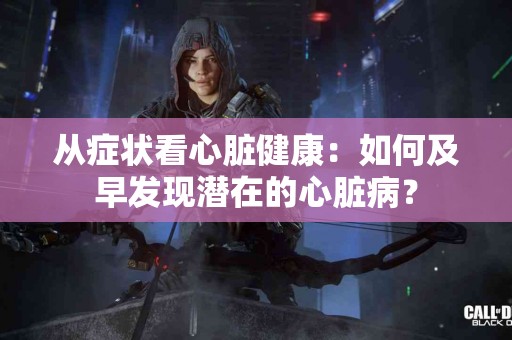 从症状看心脏健康：如何及早发现潜在的心脏病？