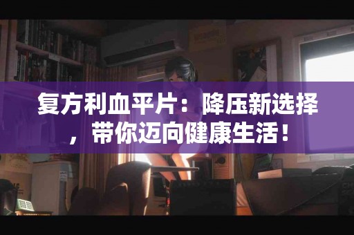 复方利血平片：降压新选择，带你迈向健康生活！