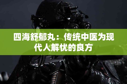 四海舒郁丸：传统中医为现代人解忧的良方