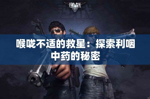 喉咙不适的救星：探索利咽中药的秘密