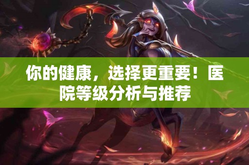 你的健康，选择更重要！医院等级分析与推荐