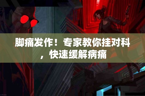 脚痛发作！专家教你挂对科，快速缓解病痛