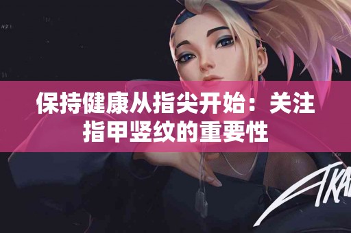 保持健康从指尖开始：关注指甲竖纹的重要性