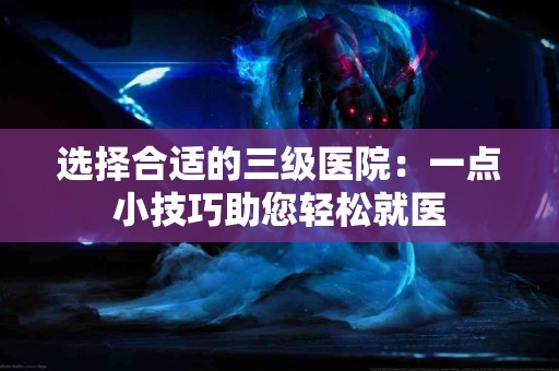 选择合适的三级医院：一点小技巧助您轻松就医
