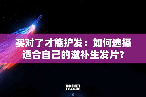 买对了才能护发：如何选择适合自己的滋补生发片？