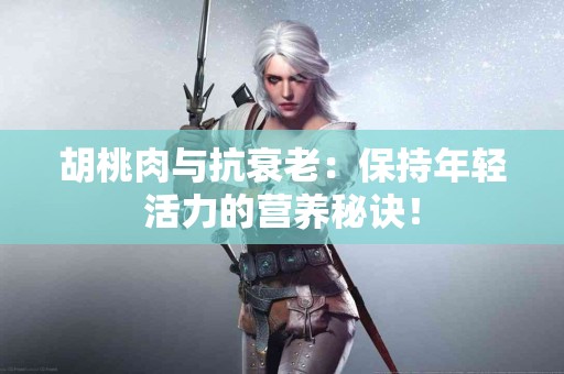 胡桃肉与抗衰老：保持年轻活力的营养秘诀！