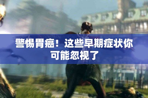 警惕胃癌！这些早期症状你可能忽视了