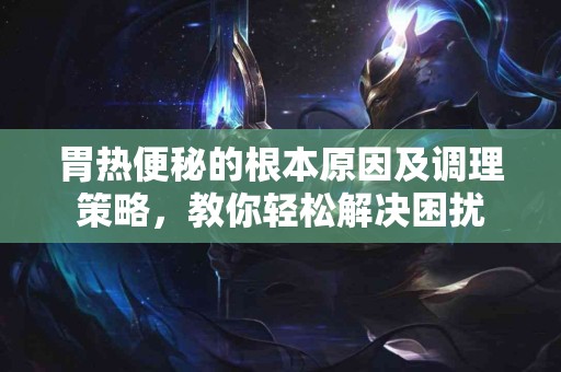 胃热便秘的根本原因及调理策略，教你轻松解决困扰