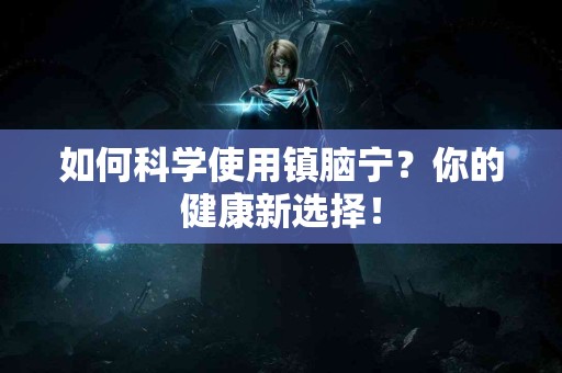 如何科学使用镇脑宁？你的健康新选择！