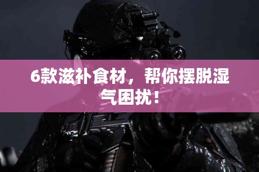 6款滋补食材，帮你摆脱湿气困扰！