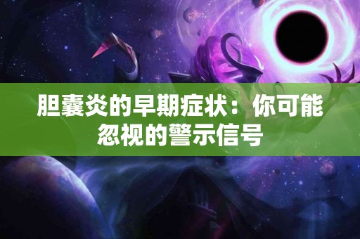 胆囊炎的早期症状：你可能忽视的警示信号