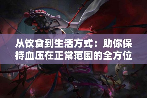 从饮食到生活方式：助你保持血压在正常范围的全方位攻略