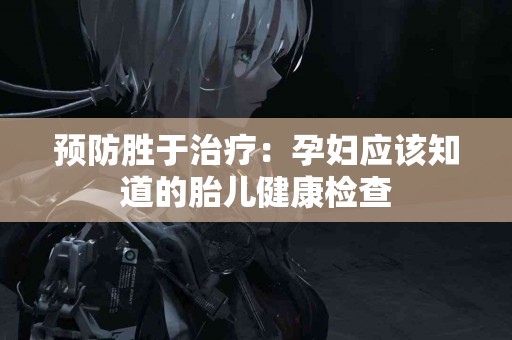 预防胜于治疗：孕妇应该知道的胎儿健康检查