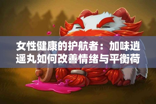 女性健康的护航者：加味逍遥丸如何改善情绪与平衡荷尔蒙