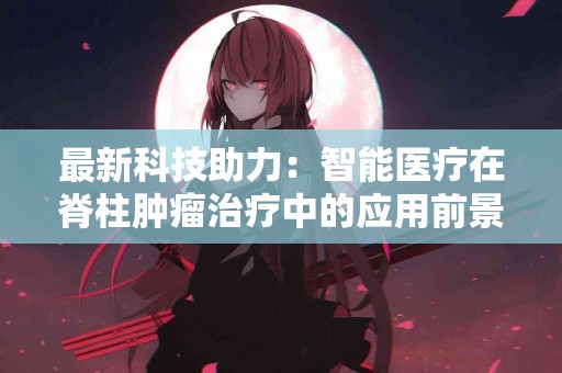 最新科技助力：智能医疗在脊柱肿瘤治疗中的应用前景