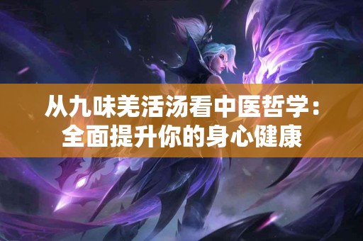 从九味羌活汤看中医哲学：全面提升你的身心健康
