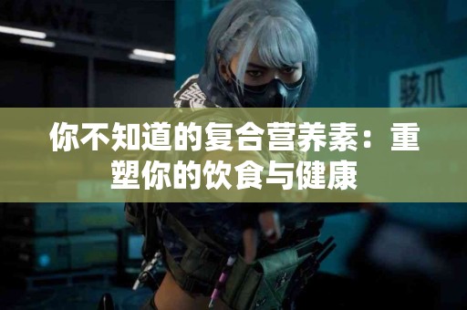 你不知道的复合营养素：重塑你的饮食与健康