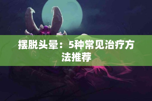 摆脱头晕：5种常见治疗方法推荐