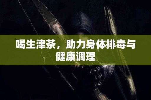 喝生津茶，助力身体排毒与健康调理
