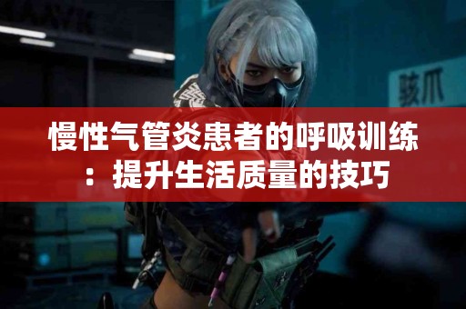 慢性气管炎患者的呼吸训练：提升生活质量的技巧