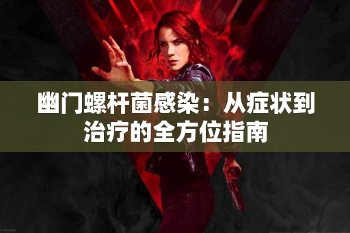 幽门螺杆菌感染：从症状到治疗的全方位指南