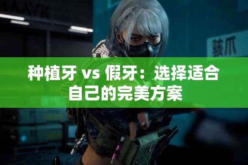 种植牙 vs 假牙：选择适合自己的完美方案