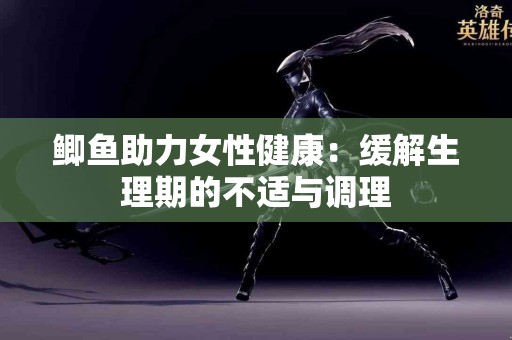 鲫鱼助力女性健康：缓解生理期的不适与调理
