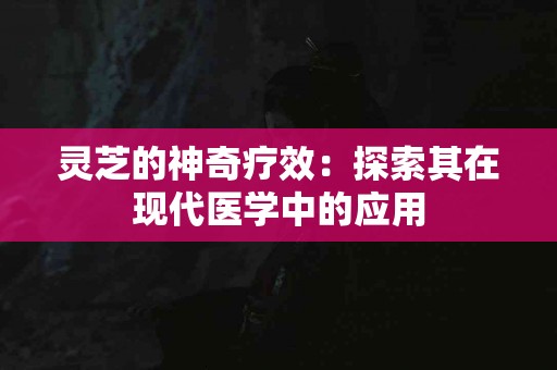 灵芝的神奇疗效：探索其在现代医学中的应用