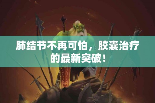 肺结节不再可怕，胶囊治疗的最新突破！