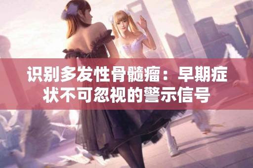 识别多发性骨髓瘤：早期症状不可忽视的警示信号