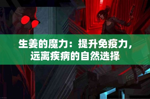 生姜的魔力：提升免疫力，远离疾病的自然选择