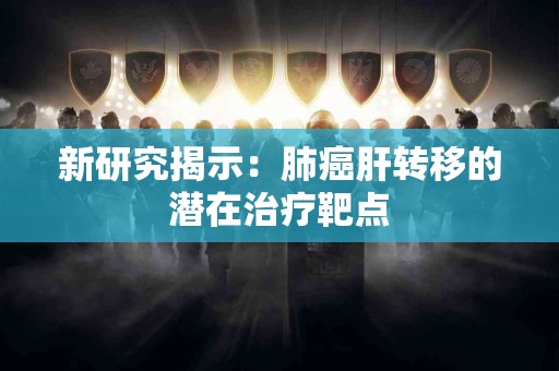 新研究揭示：肺癌肝转移的潜在治疗靶点