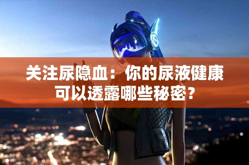 关注尿隐血：你的尿液健康可以透露哪些秘密？
