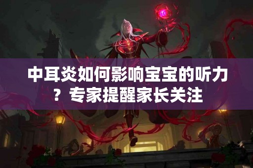 中耳炎如何影响宝宝的听力？专家提醒家长关注